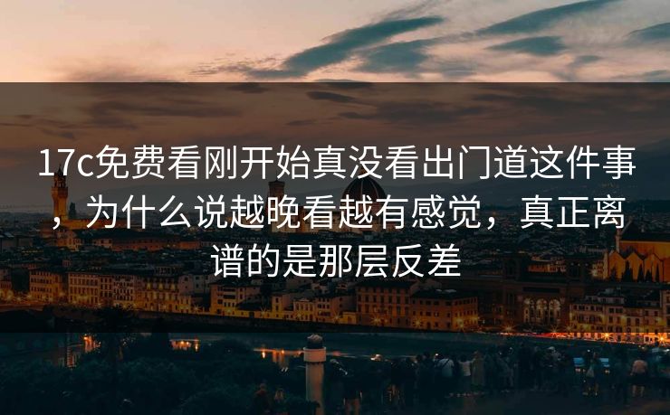 17c免费看刚开始真没看出门道这件事，为什么说越晚看越有感觉，真正离谱的是那层反差