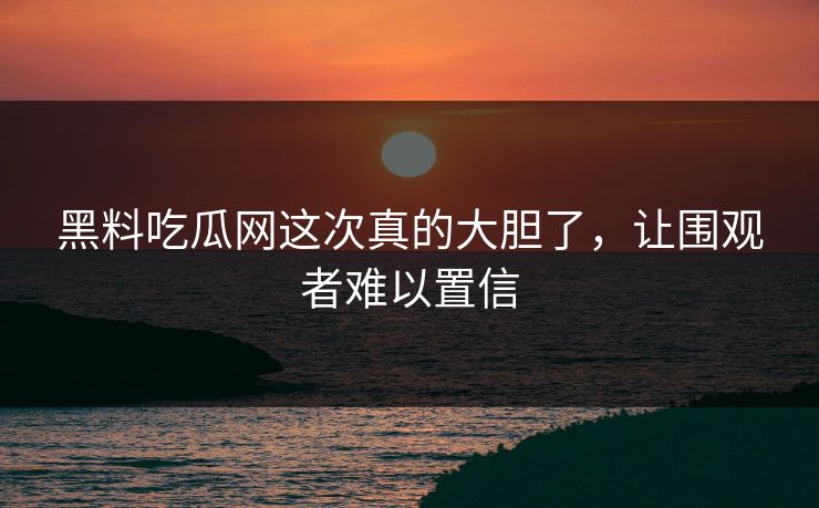 黑料吃瓜网这次真的大胆了，让围观者难以置信