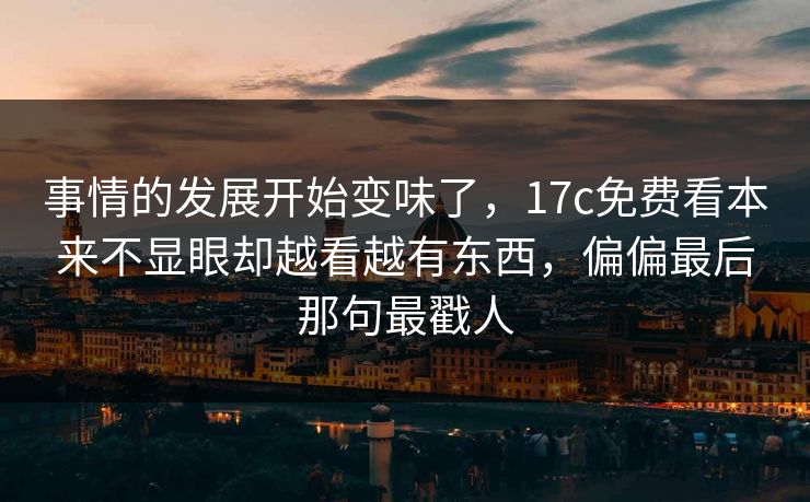 事情的发展开始变味了，17c免费看本来不显眼却越看越有东西，偏偏最后那句最戳人