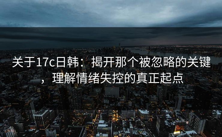 关于17c日韩：揭开那个被忽略的关键，理解情绪失控的真正起点