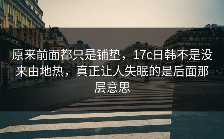 原来前面都只是铺垫，17c日韩不是没来由地热，真正让人失眠的是后面那层意思