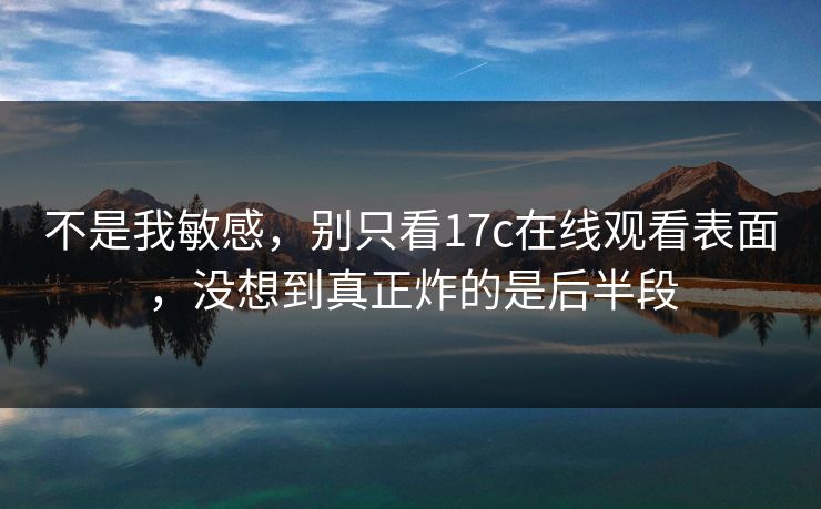 不是我敏感，别只看17c在线观看表面，没想到真正炸的是后半段