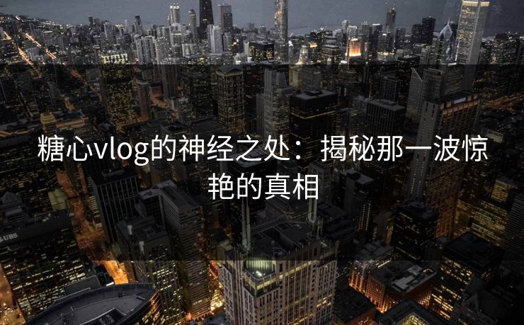 糖心vlog的神经之处：揭秘那一波惊艳的真相
