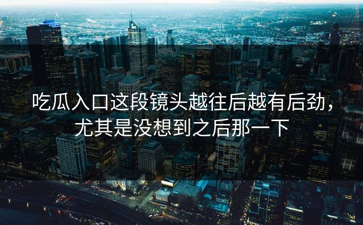 吃瓜入口这段镜头越往后越有后劲，尤其是没想到之后那一下
