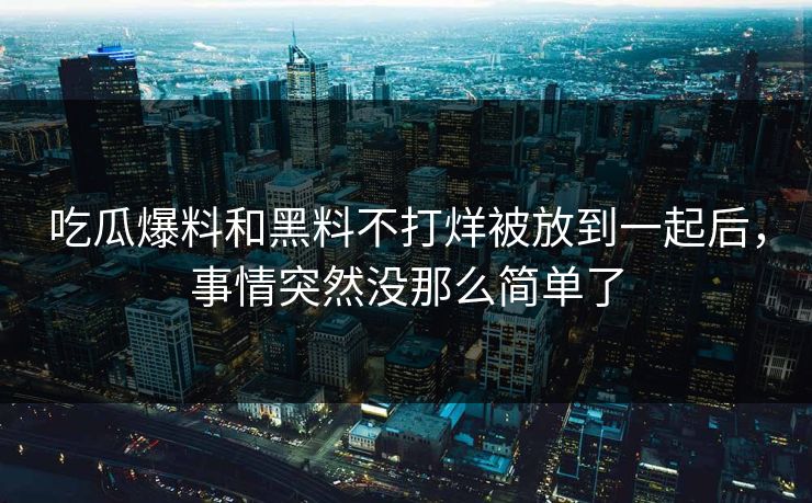 吃瓜爆料和黑料不打烊被放到一起后，事情突然没那么简单了