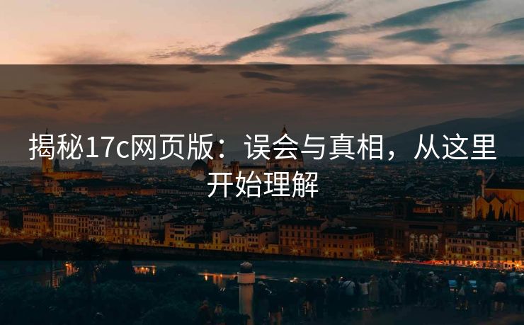 揭秘17c网页版：误会与真相，从这里开始理解