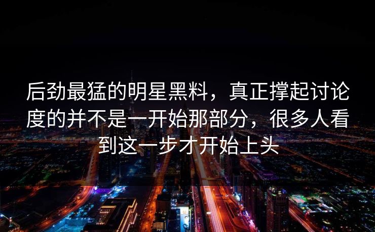 后劲最猛的明星黑料，真正撑起讨论度的并不是一开始那部分，很多人看到这一步才开始上头