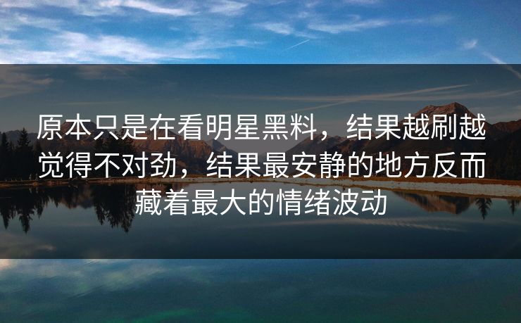 原本只是在看明星黑料，结果越刷越觉得不对劲，结果最安静的地方反而藏着最大的情绪波动