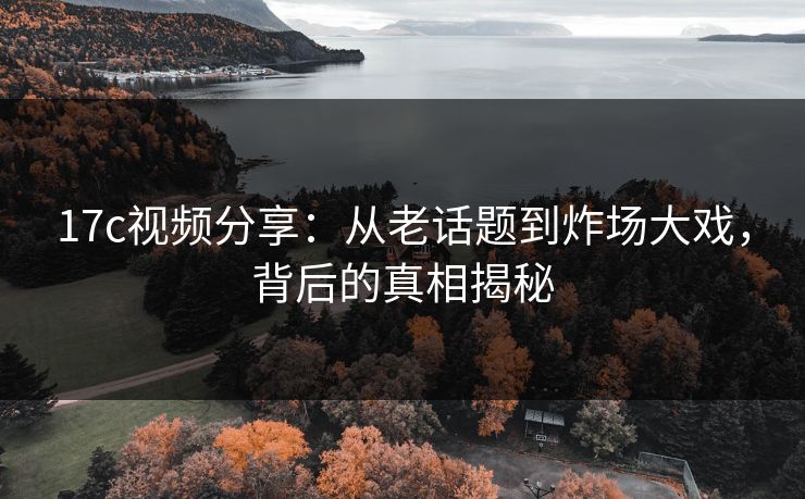 17c视频分享：从老话题到炸场大戏，背后的真相揭秘