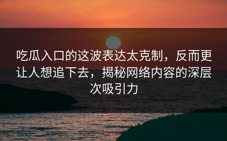 吃瓜入口的这波表达太克制，反而更让人想追下去，揭秘网络内容的深层次吸引力
