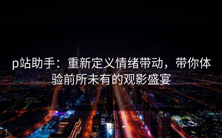 p站助手：重新定义情绪带动，带你体验前所未有的观影盛宴
