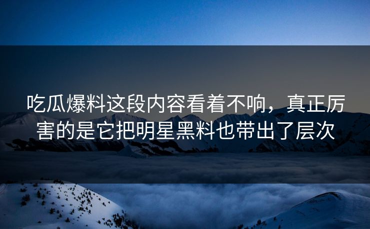 吃瓜爆料这段内容看着不响，真正厉害的是它把明星黑料也带出了层次