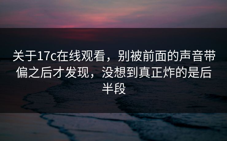 关于17c在线观看，别被前面的声音带偏之后才发现，没想到真正炸的是后半段