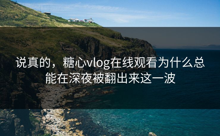 说真的，糖心vlog在线观看为什么总能在深夜被翻出来这一波