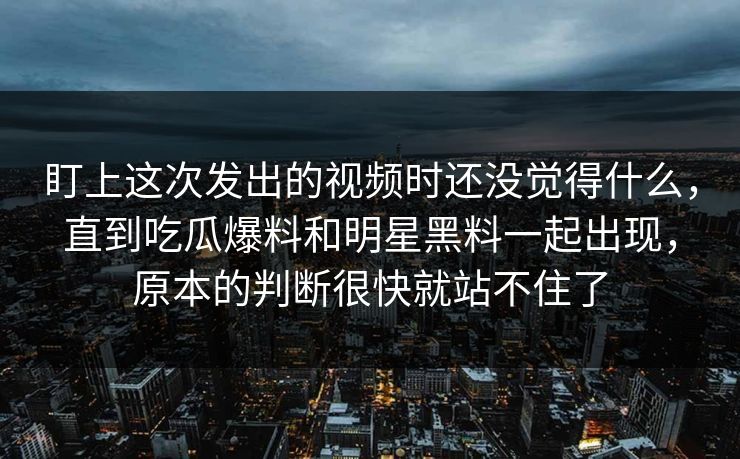 盯上这次发出的视频时还没觉得什么，直到吃瓜爆料和明星黑料一起出现，原本的判断很快就站不住了