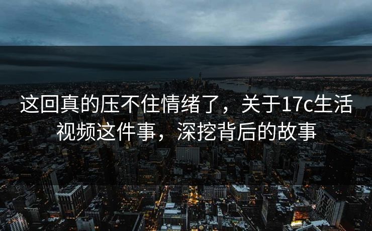 这回真的压不住情绪了，关于17c生活视频这件事，深挖背后的故事