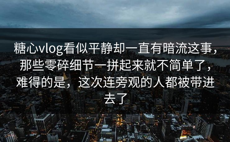 糖心vlog看似平静却一直有暗流这事，那些零碎细节一拼起来就不简单了，难得的是，这次连旁观的人都被带进去了