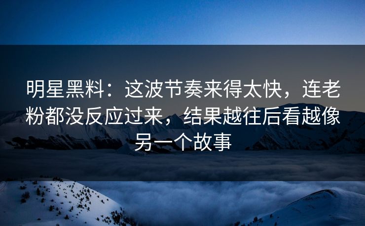 明星黑料：这波节奏来得太快，连老粉都没反应过来，结果越往后看越像另一个故事