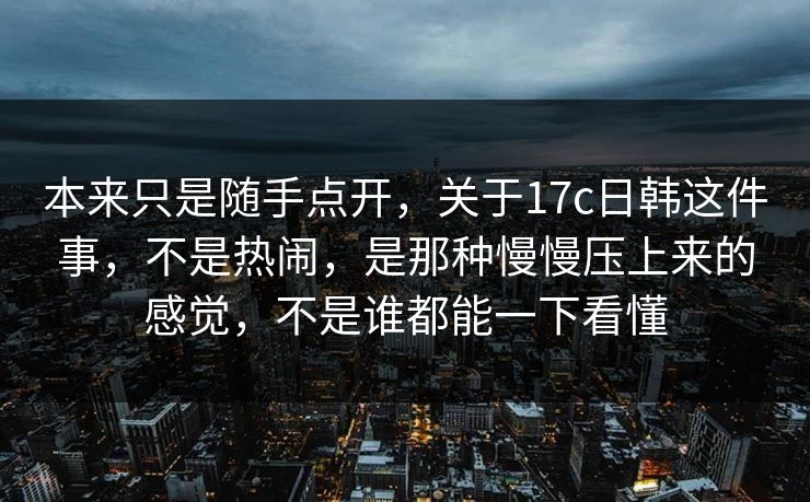 本来只是随手点开，关于17c日韩这件事，不是热闹，是那种慢慢压上来的感觉，不是谁都能一下看懂
