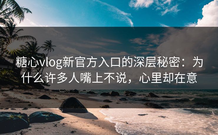 糖心vlog新官方入口的深层秘密：为什么许多人嘴上不说，心里却在意