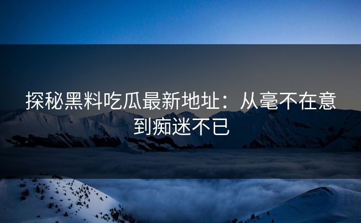 探秘黑料吃瓜最新地址：从毫不在意到痴迷不已