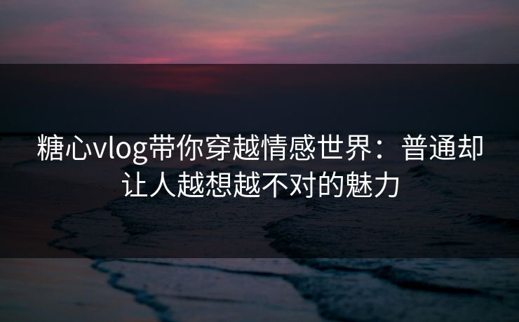 糖心vlog带你穿越情感世界：普通却让人越想越不对的魅力