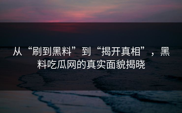 从“刷到黑料”到“揭开真相”，黑料吃瓜网的真实面貌揭晓