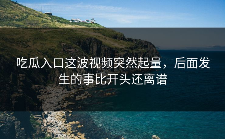 吃瓜入口这波视频突然起量，后面发生的事比开头还离谱