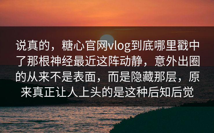 说真的，糖心官网vlog到底哪里戳中了那根神经最近这阵动静，意外出圈的从来不是表面，而是隐藏那层，原来真正让人上头的是这种后知后觉