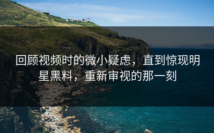 回顾视频时的微小疑虑，直到惊现明星黑料，重新审视的那一刻