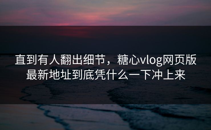 直到有人翻出细节，糖心vlog网页版最新地址到底凭什么一下冲上来