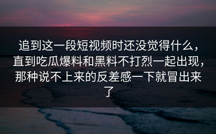 追到这一段短视频时还没觉得什么，直到吃瓜爆料和黑料不打烈一起出现，那种说不上来的反差感一下就冒出来了