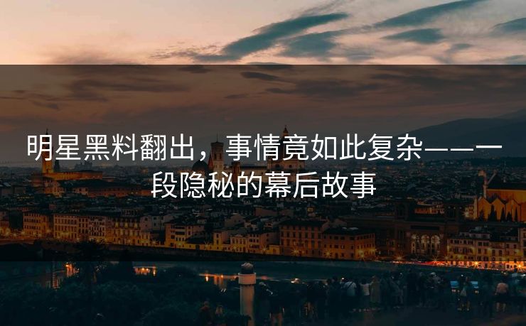 明星黑料翻出，事情竟如此复杂——一段隐秘的幕后故事