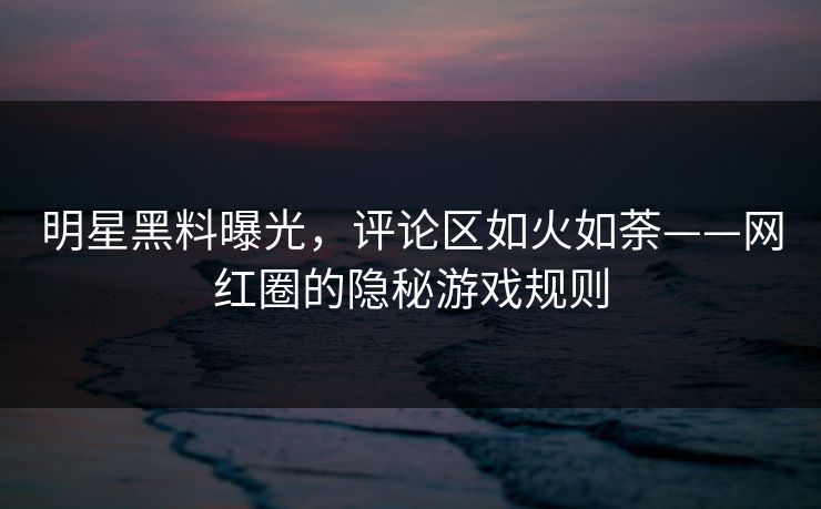 明星黑料曝光，评论区如火如荼——网红圈的隐秘游戏规则