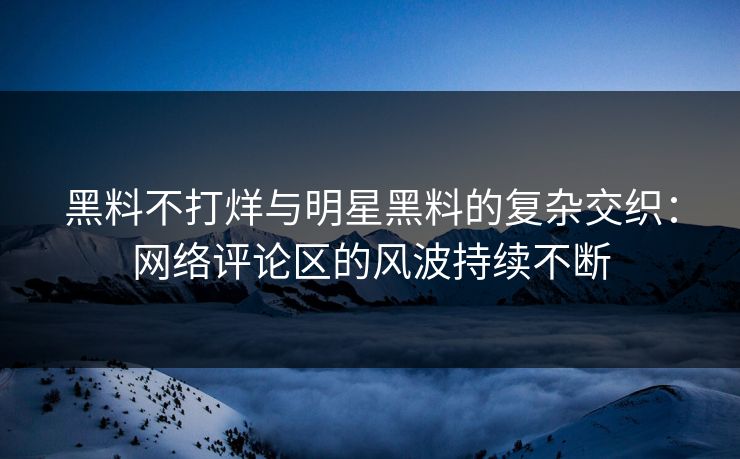 黑料不打烊与明星黑料的复杂交织：网络评论区的风波持续不断