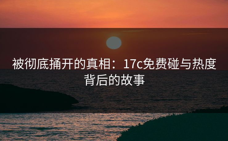 被彻底捅开的真相：17c免费碰与热度背后的故事
